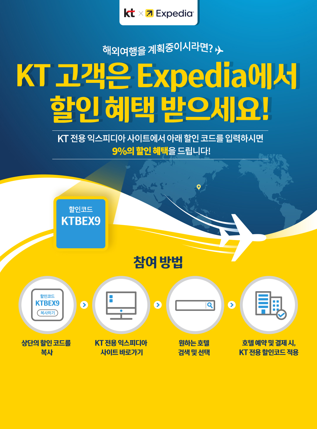 kt X Expedia™ 해외 여행을 계획중이시라면? KT 고객은 Expedia에서 할인 혜택 받으세요! KT 전용 익스피디아 사이트에서 아래 할인 코드를 입력하시면 9%의 할인 혜택을 드립니다! 할인코드 KTBEX9. 참여 방법 : 상단의 할인 코드를 복사 → KT 전용 익스피디아 사이트 바로가기 → 원하는 호텔 검색 및 선택 → 호텔 예약 및 결제 시, KT 전용 할인코드 적용