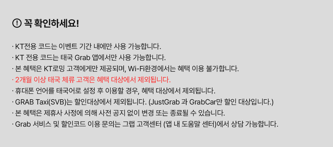 꼭 확인하세요! ∙ KT전용 코드는 이벤트 기간 내에만 사용 가능합니다. ∙ KT 전용 코드는 태국 Grab 앱에서만 사용 가능합니다. ∙ 본 혜택은 KT로밍 고객에게만 제공되며, Wi-Fi환경에서는 혜택 이용 불가합니다. ∙ 2개월 이상 태국 체류 고객은 혜택 대상에서 제외됩니다. ∙ 휴대폰 언어를 태국어로 설정 후 이용할 경우, 혜택 대상에서 제외됩니다. ∙ GRAB Taxi(SVB)는 할인대상에서 제외됩니다. (JustGrab 과 GrabCar만 할인 대상입니다.) ∙ 본 혜택은 제휴사 사정에 의해 사전 공지 없이 변경 또는 종료될 수 있습니다. ∙ Grab 서비스 및 할인코드 이용 문의는 그랩 고객센터 (앱 내 도움말 센터)에서 상담 가능합니다.