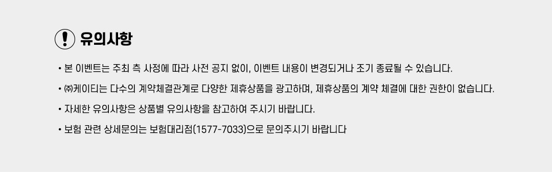 유의사항 •본 이벤트는 주최 측 사정에 따라 사전 공지 없이, 이벤트 내용이 변경되거나 조기 종료될 수 있습니다. •㈜케이티는 다수의 계약체결관계로 다양한 제휴상품을 광고하며, 제휴상품의 계약 체결에 대한 권한이 없습니다. •자세한 유의사항은 상품별 유의사항을 참고하여 주시기 바랍니다. •보험 관련 상세문의는 보험대리점(1577-7033)으로 문의주시기 바랍니다 